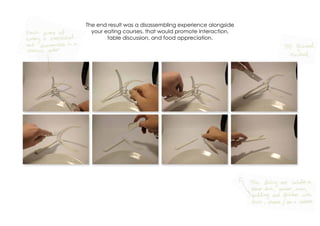 The end result was a disassembling experience alongside
your eating courses, that would promote Interaction,
table discussion, and food appreciation.
 