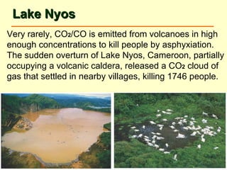 Lake Nyos Very rarely, CO 2 /CO is emitted from volcanoes in high enough concentrations to kill people by asphyxiation. The sudden overturn of Lake Nyos, Cameroon, partially occupying a volcanic caldera, released a CO 2  cloud of gas that settled in nearby villages, killing 1746 people. 