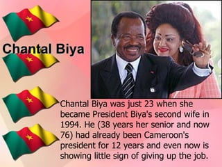 Chantal Biya Chantal Biya was just 23 when she became President Biya's second wife in 1994. He (38 years her senior and now 76) had already been Cameroon's president for 12 years and even now is showing little sign of giving up the job.   
