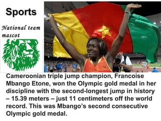 Sports Cameroonian triple jump champion, Francoise Mbango Etone, won the Olympic gold medal in her discipline with the second-longest jump in history – 15.39 meters – just 11 centimeters off the world record. This was Mbango’s second consecutive Olympic gold medal.   National team mascot 