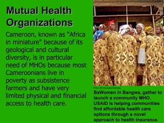 Mutual Health Organizations Cameroon, known as "Africa in miniature" because of its geological and cultural diversity, is in particular need of MHOs because most Cameroonians live in poverty as subsistence farmers and have very limited physical and financial access to health care.   Photo: Abt Associates/Abdoulaye   BaWomen in Bangwa, gather to launch a community MHO. USAID is helping communities find affordable health care options through a novel approach to health insurance. 