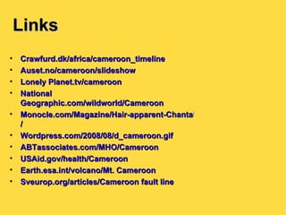 Links Crawfurd.dk/africa/cameroon_timeline Auset.no/cameroon/slideshow Lonely  Planet.tv/cameroon National  Geographic.com/wildworld/Cameroon Monocle.com/Magazine/Hair-apparent-Chantal-Biya-Cameroon / Wordpress.com/2008/08/d_cameroon.gif ABTassociates.com /MHO/Cameroon USAid.gov /health/Cameroon Earth.esa.int /volcano/Mt. Cameroon Sveurop.org /articles/Cameroon fault line 