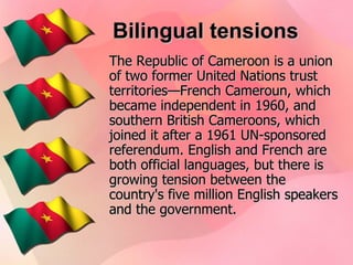Bilingual tensions The Republic of Cameroon is a union of two former United Nations trust territories—French Cameroun, which became independent in 1960, and southern British Cameroons, which joined it after a 1961 UN-sponsored referendum. English and French are both official languages, but there is growing tension between the country's five million English speakers and the government.   
