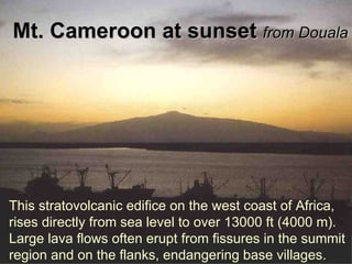 Mt. Cameroon at sunset  from Douala This stratovolcanic edifice on the west coast of Africa, rises directly from sea level to over 13000 ft (4000 m). Large lava flows often erupt from fissures in the summit region and on the flanks, endangering base villages.  