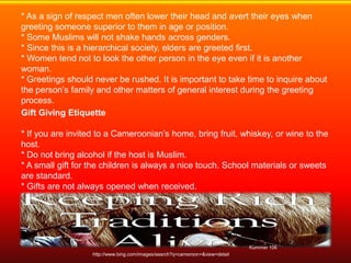 * As a sign of respect men often lower their head and avert their eyes when
greeting someone superior to them in age or position.
* Some Muslims will not shake hands across genders.
* Since this is a hierarchical society, elders are greeted first.
* Women tend not to look the other person in the eye even if it is another
woman.
* Greetings should never be rushed. It is important to take time to inquire about
the person’s family and other matters of general interest during the greeting
process.
Gift Giving Etiquette

* If you are invited to a Cameroonian’s home, bring fruit, whiskey, or wine to the
host.
* Do not bring alcohol if the host is Muslim.
* A small gift for the children is always a nice touch. School materials or sweets
are standard.
* Gifts are not always opened when received.
* Gifts are given with two hands or the right hand only; never the left hand.




                                                                               Kummer 106
                   http://www.bing.com/images/search?q=cameroon+&view=detail
 