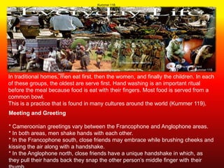 Kummer 118




                                                           Initiation dance ceremony
Kummer 87                                                                              Eating with right hand
                    http://www.bing.com/images/search?q=came   Kummer 84                              Kummer 119
                    roon
In traditional homes, men eat first, then the women, and finally the children. In each
of these groups, the oldest are serve first. Hand washing is an important ritual
before the meal because food is eat with their fingers. Most food is served from a
common bowl.
This is a practice that is found in many cultures around the world (Kummer 119).
Meeting and Greeting

* Cameroonian greetings vary between the Francophone and Anglophone areas.
* In both areas, men shake hands with each other.
* In the Francophone south, close friends may embrace while brushing cheeks and
kissing the air along with a handshake.
* In the Anglophone north, close friends have a unique handshake in which, as
they pull their hands back they snap the other person’s middle finger with their
 