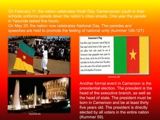 On February 11, the nation celebrates Youth Day. Cameroonian youth in their
schools uniforms parade down the nation’s cities streets. One year the parade
in Yaounde lasted five hours.
On May 20, the nation now celebrates National Day. The paredes and
speeches are held to promote the feeling of national unity (kummer 126-127).




               Kummer 58
                                                       Kummer 58


                                       Another formal event in Cameroon is the
                                       presidential election. The president is the
                                       head of the executive branch, as well as
                                       the head of state. The president must be
                                       born in Cameroon and be at least thirty
                                       five years old. The president is directly
           Kummer 60
                                       elected by all voters in the entire nation
                                       (Kummer 59).
 