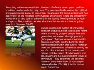 According to the new constitution, the term of office is seven years, and the
president can be reelected only once. The president holds most of the political
and governmental power in Cameroon. He appoints the prime minister and has
approval of all the ministers in the Council of Ministers. There are almost thirty
ministries that take care of everything in the country from agriculture to youth
and sports. The president decides what the ministers do and how long they
may do it (Kummer 59-60).
                                   Culture is a learned system of knowledge,
                                   behavior, attitudes, belief, values, and norms
                                   that is shared by group of people from one
                                   generation to the next. Identifying what a
                                   given group of people values or appreciates
                                   can give us insight into the behavior of an
                     Kummer 106    individual raised within that culture. Although
                                   there are considerable differences among the
                                   world’s cultural values. Some researchers
                                   believe that the values of individualism and
                                   collectivism are the most important values of
                                   any culture—they determine the essential
                                   nature of every other facet of how people
                                   behave (Beebe 150-154). It is this that we
                                   see in Cameroon.
 