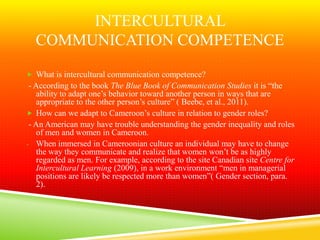 INTERCULTURAL
  COMMUNICATION COMPETENCE
 What is intercultural communication competence?
 - According to the book The Blue Book of Communication Studies it is “the
   ability to adapt one’s behavior toward another person in ways that are
   appropriate to the other person’s culture” ( Beebe, et al., 2011).
 How can we adapt to Cameroon’s culture in relation to gender roles?
 - An American may have trouble understanding the gender inequality and roles
   of men and women in Cameroon.
- When immersed in Cameroonian culture an individual may have to change
   the way they communicate and realize that women won’t be as highly
   regarded as men. For example, according to the site Canadian site Centre for
   Intercultural Learning (2009), in a work environment “men in managerial
   positions are likely be respected more than women”( Gender section, para.
   2).
 