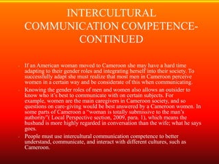 INTERCULTURAL
    COMMUNICATION COMPETENCE-
           CONTINUED

- If an American woman moved to Cameroon she may have a hard time
  adapting to their gender roles and integrating herself into their society. To
  successfully adapt she must realize that most men in Cameroon perceive
  women in a certain way and be considerate of this when communicating.
- Knowing the gender roles of men and women also allows an outsider to
  know who it’s best to communicate with on certain subjects. For
  example, women are the main caregivers in Cameroon society, and so
  questions on care-giving would be best answered by a Cameroon women. In
  some parts of Cameroon a “woman is totally submissive to the man’s
  authority”( Local Perspective section, 2009, para. 1), which means the
  husband is more highly regarded in conversation than the wife; what he says
  goes.
- People must use intercultural communication competence to better
  understand, communicate, and interact with different cultures, such as
  Cameroon.
 