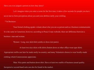 Have you ever judged a person on how they dress?

            Let’s imagine when you enter a room for the first time, it takes a few seconds for people you have

never met to form perceptions about you and your abilities ratify your clothing.

 * In Business:

            Your formal clothing speaks volume about who you are as person and as a business communicator.

It is the same in Cameroon; however, according to Peace Corps webside, there are difference between a

business man and woman.

            Women : Long, nice skirt/shirt combo or dress (not pants).

                    At least two nice skirts with shirts (button down or other office-wear type shirt).

Appropriate outfits can later be made easily in-country, and many Volunteers choose to wear locally-made

clothing which Cameroonians appreciate.

            Man: Nice pants and button down shirt. Have at least two outfits of business casual quality.

Inexpensive second-hand suits can also be found in the market.
 