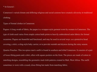 * In General :

Cameroon’s varied climate and differing religious and social customs have created a diversity in traditional

clothing.

Types of formal clothes in Cameroon:

Pagnes: A long swath of fabric, the pagne is a wrapper-style garment worn by women in Cameroon. The

type of cloth used varies from simple cotton batik prints to heavily embroidered satin fabrics for formal

occasions. Pagnes are beautiful and functional, and may be used in several ways: as a protective head

covering, a skirt, a sling-style baby carrier, or to provide warmth and dryness during the rainy season.

Quartre Pouches: This two-piece men's outfit is found in southern and tribal Cameroon. It consists of a pair

of loose-fitting pants and a shirt, often with square pockets on the front. The pieces are made of cotton in

matching designs, resembling the geometric mud cloth patterns created in Mali, West Africa. The outfit

sometimes is worn with a round, close-fitting hat made from matching fabric.
 