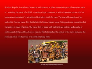 Boubou: Popular in northern Cameroon and common in other areas during special occasions such

as : wedding, the name of a child, a coming of age ceremony, or visit a important person, the "un

boubou avec pantaloon" is a traditional four-piece outfit for men. The ensemble consists of an

undershirt, flowing outer shirt that falls to the hips or longer, loose-fitting pants and a matching hat.

Each piece is made of cotton. The outer shirt is made with multicolored patterns and usually is

embroidered at the neckline, hem or sleeves. The hat matches the pattern of the outer shirt, and the

pants are either solid colored or a complementary print.




                                              http://www.bing.com/images/search?q=cameroo
                                              n
 