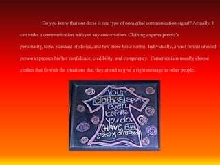 Do you know that our dress is one type of nonverbal communication signal? Actually, It

can make a communication with out any conversation. Clothing express people’s

personality, taste, standard of choice, and few more basic norms. Individually, a well formal dressed

person expresses his/her confidence, credibility, and competency. Cameroonians usually choose

clothes that fit with the situations that they attend to give a right message to other people.
 