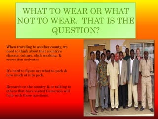 WHAT TO WEAR OR WHAT
      NOT TO WEAR. THAT IS THE
             QUESTION?
When traveling to another county, we
need to think about that country’s
climate, culture, cloth washing, &
recreation activates.


It’s hard to figure out what to pack &
how much of it to pack.


Research on the country & or talking to
others that have visited Cameroon will
help with these questions.
 