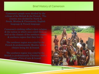 Brief History of Cameroon

 Cameroon’s people were divided by the
rulings of the British & the French. The
     country was divided by North &
 South, Muslim & Christianity, English
      language & French language.

Cameroon’s clothing reflex's their religion
& the nation in which once ruled them as
well as the climate of the northern region
   & southern region that they live in.

 The northern region was ruled by the
French & predominantly Muslim with a
     climate being dry & humid.

  The southern region was ruled by the
British is predominantly Christian with a
      climate of lots of rain & humid.



                                                  http://www.bing.com/images/search?q=camer
                                                  oon
 