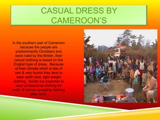 CASUAL DRESS BY
                    CAMEROON’S

In the southern part of Cameroon
      because the people are
   predominantly Christians and
  were ruled by the British, their
  casual clothing is based on the
 English type of dress. Because
  of their climate which is lots of
  rain & very humid they tend to
   wear earth tone, light weight
 clothing. Adults are expected to
   wear professional clothing for
work, & not too revealing clothing
              after work.
 