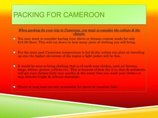 PACKING FOR CAMEROON
 When packing for your trip to Cameroon, you want to consider the culture & the
                                   climate.
You may want to consider having your shirts or dresses custom made for only
$10.00 there. This will cut down on how many piece of clothing you will bring.


For the most part Cameroon temperature is hot & dry, unless you plan on traveling
up into the higher elevations of the region a light jacket will be fine.


It would be wise to bring clothing that is of earth tone clothes, such as: browns,
beige, whites, greens, yellows etc. This is because of how dry it is, dust & sediments
will get your clothes dirty very quickly & the water that you wash your clothes in
may discolor bright & delicate materials.


Shorts & tang tops are only acceptable for sports & vacation time.
 