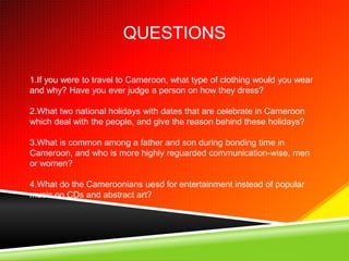 QUESTIONS

1.If you were to travel to Cameroon, what type of clothing would you wear
and why? Have you ever judge a person on how they dress?

2.What two national holidays with dates that are celebrate in Cameroon
which deal with the people, and give the reason behind these holidays?

3.What is common among a father and son during bonding time in
Cameroon, and who is more highly reguarded communication-wise, men
or women?

4.What do the Cameroonians uesd for entertainment instead of popular
music on CDs and abstract art?
 