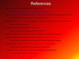 References
Adly. Imam., (2010). Masjid al-Muslimiin Retrieved from

        http://www.almasjid.com/content/islamic_dress_code

Amela. P., Eldman. F., & Avelsberg. S., (2011). Countries & Their Cultures Cameroon. Retrieved from

        http://www.everyculture.com/Bo-Co/Cameroon.html

Beebe, S., Beebe, S.J, Ivy, D., Lane, S., Redmond, M. (2011). The Blue Book of Communication Studies.

        Boston, MA: Allyn & Bacon.

"Cameroon - Bing Images." Bing. Web. 15 Nov. 2011.

        <http://www.bing.com/images/search?q=cameroon>.

"Cameroon." Bing. Web. 12 Nov. 2011. <http://www.bing.com/search?q=cameroon>.

Cameroon Clothing Traditional Attire and Dress Fashion of Cameroon.web.

        http://www.cameroontoday.com/cameroonclothing.html#ixzz1df N6b9Wu

Cameroon-Today. (2010). Welcome to Cameroon Africa. Cameroon Africa

       http://www.cameroon-today.com/cameroon-clothing.html

“Cameroon.” Web. 11 Nov. 2011. <http://www.oikoumene.org/en/member-

        churches/regions/africa/cameroon.html>.
 