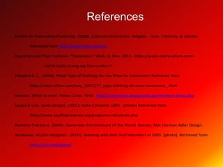 References
Centre for Intercultural Learning. (2009). Cultural Information. Religion, Class, Ethnicity, & Gender.

        Retrieved from http://www.intercultures.

Countries and Their Cultures. “Cameroon.” Web. 11 Nov. 2011. <http://www.everyculture.com>.

                ca/cil-cai/ci-ic-eng.asp?iso=cm#cn-7

Fitzpatrick. L., (2009). What Type of Clothing Do You Wear to Cameroon? Retrieved from

        http://www.ehow.com/way_5591277_type-clothing-do-wear-cameroon_.html

Invitees: What to wear. Peace Corps. Web. http://cameroon.peacecorps.gov/invitees-dress.php

Jacqui & Lars. (web design). (2001). Nake Campsite 1895. [photo] Retrieved from

        http://www.soulfulpresence.org/programs-initiatives.php

Kummer Patricia K. (2004). Cameroon Enchantment of the World. Boston, MA: Herman Adler Design.

McManus, M (site designer). (2005). Meeting with Belo Staff Members in 2005. [photo]. Retrieved from

        http://cvai.org/about/
 