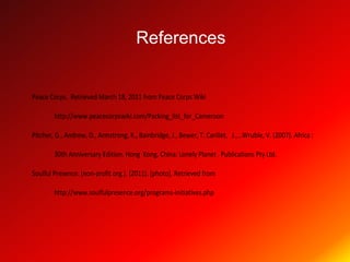 References


Peace Corps. Retrieved March 18, 2011 from Peace Corps Wiki

        http://www.peacecorpswiki.com/Packing_list_for_Cameroon

Pitcher, G., Andrew, D., Armstrong, K., Bainbridge, J., Bewer, T. Carillet, J.,…Wruble, V. (2007). Africa :

        30th Anniversary Edition. Hong Kong, China: Lonely Planet . Publications Pty Ltd.

Soulful Presence. (non-profit org.). (2011). [photo]. Retrieved from

        http://www.soulfulpresence.org/programs-initiatives.php
 