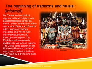 The beginning of traditions and rituals:
 (Informal)
but Cameroon has distinct
regional cultural, religious, and
political traditions as well as
ethnic variety. The division of the
country into British- and French-
ruled League of Nations
mandates after World War I
created Anglophone and
Francophone regions. The
English-speaking region is
divided into two cultural regions.
The Grass fields peoples of the
Northwest Province consist of
                                                                     Kummer 66
nearly one hundred chiefdoms
each ruled by a divine king (fon)
.



                    http://www.everyculture.com/Bo-Co/Cameroon.htm
 
