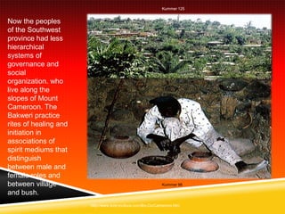 Kummer 125


Now the peoples
of the Southwest
province had less
hierarchical
systems of
governance and
social
organization. who
live along the
slopes of Mount
Cameroon. The
Bakweri practice
rites of healing and
initiation in
associations of
spirit mediums that
distinguish
between male and
female roles and
between village                                            Kummer 98

and bush.
                       http://www.everyculture.com/Bo-Co/Cameroon.htm
 