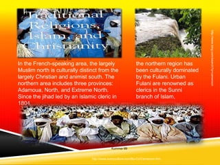 http://www.bing.com/search?q=cameroon
                Kummer 94
In the French-speaking area, the largely                     the northern region has
Muslim north is culturally distinct from the                 been culturally dominated
largely Christian and animist south. The                     by the Fulani. Urban
northern area includes three provinces:                      Fulani are renowned as
Adamoua, North, and Extreme North.                           clerics in the Sunni
Since the jihad led by an Islamic cleric in                  branch of Islam,
1804,




                                            Kummer 99


                                http://www.everyculture.com/Bo-Co/Cameroon.htm
 
