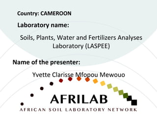 Laboratory name:
Soils, Plants, Water and Fertilizers Analyses
Laboratory (LASPEE)
Country: CAMEROON
Name of the presenter:
Yvette Clarisse Mfopou Mewouo
 