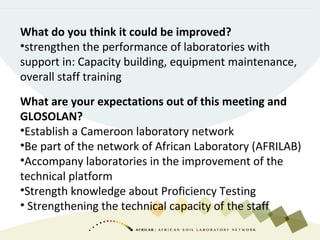 What do you think it could be improved?
•strengthen the performance of laboratories with
support in: Capacity building, equipment maintenance,
overall staff training
What are your expectations out of this meeting and
GLOSOLAN?
•Establish a Cameroon laboratory network
•Be part of the network of African Laboratory (AFRILAB)
•Accompany laboratories in the improvement of the
technical platform
•Strength knowledge about Proficiency Testing
• Strengthening the technical capacity of the staff
 
