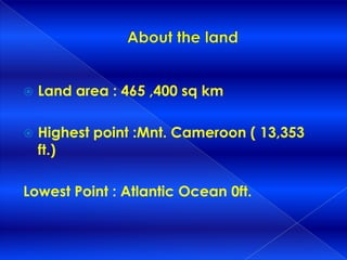    Land area : 465 ,400 sq km

   Highest point :Mnt. Cameroon ( 13,353
    ft.)

Lowest Point : Atlantic Ocean 0ft.
 