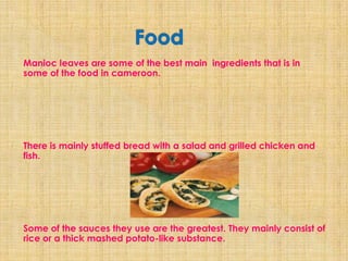Manioc leaves are some of the best main ingredients that is in
some of the food in cameroon.




There is mainly stuffed bread with a salad and grilled chicken and
fish.




Some of the sauces they use are the greatest. They mainly consist of
rice or a thick mashed potato-like substance.
 