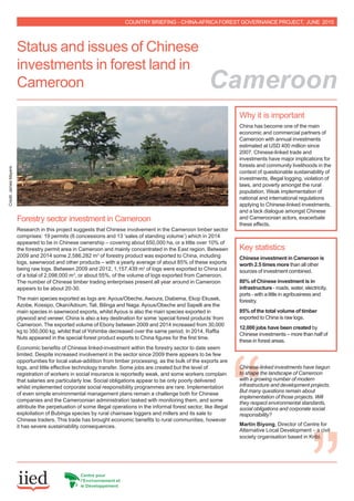 Forestry sector investment in Cameroon
Research in this project suggests that Chinese involvement in the Cameroon timber sector
comprises: 19 permits (6 concessions and 13 ‘sales of standing volume’) which in 2014
appeared to be in Chinese ownership – covering about 650,000 ha, or a little over 10% of
the forestry permit area in Cameroon and mainly concentrated in the East region. Between
2009 and 2014 some 2,586,282 m3
of forestry product was exported to China, including
logs, sawnwood and other products – with a yearly average of about 85% of these exports
being raw logs. Between 2009 and 2012, 1,157,439 m3
of logs were exported to China out
of a total of 2,098,000 m3
, or about 55%, of the volume of logs exported from Cameroon.
The number of Chinese timber trading enterprises present all year around in Cameroon
appears to be about 20-30.
The main species exported as logs are: Ayous/Obeche, Awoura, Diabema, Ekop Ekusek,
Azobe, Kossipo, Okan/Adoum, Tali, Bilinga and Naga. Ayous/Obeche and Sapelli are the
main species in sawnwood exports, whilst Ayous is also the main species exported in
plywood and veneer. China is also a key destination for some ‘special forest products’ from
Cameroon. The exported volume of Ebony between 2009 and 2014 increased from 30,000
kg to 350,000 kg, whilst that of Yohimbe decreased over the same period. In 2014, Raffia
Nuts appeared in the special forest product exports to China figures for the first time.
Economic benefits of Chinese linked-investment within the forestry sector to date seem
limited. Despite increased involvement in the sector since 2009 there appears to be few
opportunities for local value-addition from timber processing, as the bulk of the exports are
logs, and little effective technology transfer. Some jobs are created but the level of
registration of workers in social insurance is reportedly weak, and some workers complain
that salaries are particularly low. Social obligations appear to be only poorly delivered
whilst implemented corporate social responsibility programmes are rare. Implementation
of even simple environmental management plans remain a challenge both for Chinese
companies and the Cameroonian administration tasked with monitoring them, and some
attribute the perpetuation of some illegal operations in the informal forest sector, like illegal
exploitation of Bubinga species by rural chainsaw loggers and millers and its sale to
Chinese traders. This trade has brought economic benefits to rural communities, however
it has severe sustainability consequences.
Key statistics
Chinese investment in Cameroon is
worth 2.5 times more than all other
sources of investment combined.
80% of Chinese investment is in
infrastructure - roads, water, electricity,
ports - with a little in agribusiness and
forestry.
85% of the total volume of timber
exported to China is raw logs.
12,000 jobs have been created by
Chinese investments – more than half of
these in forest areas.
Why it is important
China has become one of the main
economic and commercial partners of
Cameroon with annual investments
estimated at USD 400 million since
2007. Chinese-linked trade and
investments have major implications for
forests and community livelihoods in the
context of questionable sustainability of
investments, illegal logging, violation of
laws, and poverty amongst the rural
population. Weak implementation of
national and international regulations
applying to Chinese-linked investments,
and a lack dialogue amongst Chinese
and Cameroonian actors, exacerbate
these effects.
Credit:JamesMayers
COUNTRY BRIEFING – CHINA-AFRICAFOREST GOVERNANCE PROJECT, JUNE 2015
Status and issues of Chinese
investments in forest land in
Cameroon Cameroon
Chinese-linked investments have begun
to shape the landscape of Cameroon
with a growing number of modern
infrastructure and development projects.
But many questions remain about
implementation of those projects. Will
they respect environmental standards,
social obligations and corporate social
responsibility?
Martin Biyong, Director of Centre for
Alternative Local Development – a civil
society organisation based in Kribi.
 