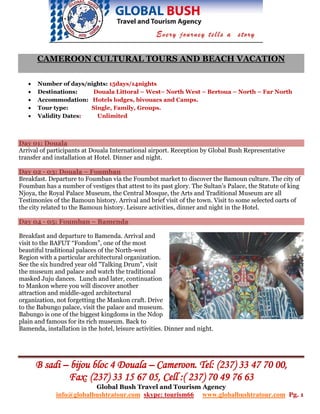 CAMEROON CULTURAL TOURS AND BEACH VACATION

   •   Number of days/nights: 15days/14nights
   •   Destinations:    Douala Littoral – West– North West – Bertoua – North – Far North
   •   Accommodation: Hotels lodges, bivouacs and Camps.
   •   Tour type:      Single, Family, Groups.
   •   Validity Dates:   Unlimited



Day 01: Douala
Arrival of participants at Douala International airport. Reception by Global Bush Representative
transfer and installation at Hotel. Dinner and night.

Day 02 - 03: Douala – Foumban
Breakfast. Departure to Foumban via the Foumbot market to discover the Bamoun culture. The city of
Foumban has a number of vestiges that attest to its past glory. The Sultan’s Palace, the Statute of king
Njoya, the Royal Palace Museum, the Central Mosque, the Arts and Traditional Museum are all
Testimonies of the Bamoun history. Arrival and brief visit of the town. Visit to some selected oarts of
the city related to the Bamoun history. Leisure activities, dinner and night in the Hotel.

Day 04 - 05: Foumban – Bamenda

Breakfast and departure to Bamenda. Arrival and
visit to the BAFUT “Fondom”, one of the most
beautiful traditional palaces of the North-west
Region with a particular architectural organization.
See the six hundred year old "Talking Drum", visit
the museum and palace and watch the traditional
masked Juju dances. Lunch and later, continuation
to Mankon where you will discover another
attraction and middle-aged architectural
organization, not forgetting the Mankon craft. Drive
to the Babungo palace, visit the palace and museum.
Babungo is one of the biggest kingdoms in the Ndop
plain and famous for its rich museum. Back to
Bamenda, installation in the hotel, leisure activities. Dinner and night.




       B sadi – bijou bloc 4 Douala – Cameroon. Tel: (237) 33 47 70 00,
               Fax: (237) 33 15 67 05, Cell :( 237) 70 49 76 63
                             Global Bush Travel and Tourism Agency
             info@globalbushtratour.com skype: tourism66            www.globalbushtratour.com Pg. 1
 