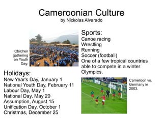 Cameroonian Culture by Nickolas Alvarado Holidays: New Year's Day, January 1 National Youth Day, February 11 Labour Day, May 1 National Day, May 20 Assumption, August 15 Unification Day, October 1 Christmas, December 25 Sports: Canoe racing Wrestling Running Soccer (football) One of a few tropical countries able to compete in a winter Olympics. Cameroon vs. Germany in 2003. Children gathering on Youth Day. 