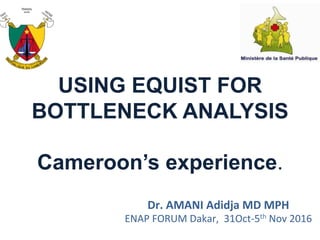 USING EQUIST FOR
BOTTLENECK ANALYSIS
Cameroon’s experience.
Dr.	
  AMANI	
  Adidja	
  MD	
  MPH	
  
ENAP	
  FORUM	
  Dakar,	
  	
  31Oct-­‐5th	
  Nov	
  2016	
  
 