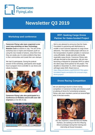 Newsletter Q3 2019
Workshop and conference
Cameroon Flying Labs team organized a one
week long workshop on New Technology
Modules such as arduino in July. The aim of the
workshop was to inspire and empower youth on
using the new module of arduino, show them how
they can easily use it to solve problems they face
in their communities and create their own startups.
We had 15 participants. During the pratical
session of the workshop, participants were taught
how to program micro-controller to use drone and
robotic functions.
Cameroon Flying Labs also participated in a
Conference on Robotics and AI with over 150
engineers on the 9th of July.
We are planning to launch a drone racing
competition in Cameroon to help and enhance youth
on piloting of drone for humanitarian proposes.
Flying Labs team members carried out several flight
tests in the last months.
RFP: Seeking Cargo Drone
Partner for Gates-funded Project
Our two engineers, Kana Brenda and Maelle
Kenfack, are working on the first #Racing
#Drone prototype during their training and
internship at House Innovation.
Drone Racing Competition
We’re very pleased to announce that the Gates
Foundation is partnering with WeRobotics to
enable a more inclusive approach to cargo drone
deliveries. The Gates-funded project will focus on
the transportation of patient samples in Cameroon
using affordable, locally operable and locally
repairable cargo drones. Cameroon Flying Labs
will take the lead on the operations. We are now
launching a Request for proposals (RFP) to select
the ideal cargo drone partner for the project. The
deadline is November 15, 2019. Cargo deliveries
will begin early 2020. Read more at
https://blog.werobotics.org/2019/10/17/the-gates-
foundation-backs-werobotics-for-unusual-cargo-
drone-project/
 