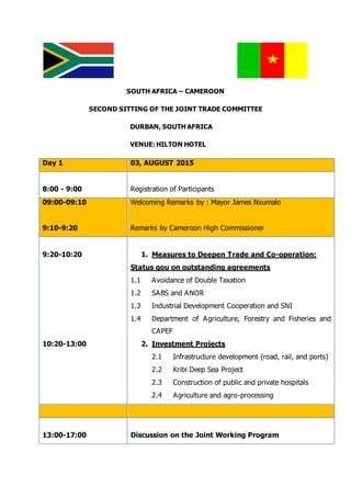 SOUTH AFRICA – CAMEROON
SECOND SITTING OF THE JOINT TRADE COMMITTEE
DURBAN, SOUTH AFRICA
VENUE: HILTON HOTEL
Day 1 03, AUGUST 2015
8:00 - 9:00 Registration of Participants
09:00-09:10
9:10-9:20
Welcoming Remarks by : Mayor James Nxumalo
Remarks by Cameroon High Commissioner
9:20-10:20
10:20-13:00
1. Measures to Deepen Trade and Co-operation:
Status qou on outstanding agreements
1.1 Avoidance of Double Taxation
1.2 SABS and ANOR
1.3 Industrial Development Cooperation and SNI
1.4 Department of Agriculture, Forestry and Fisheries and
CAPEF
2. Investment Projects
2.1 Infrastructure development (road, rail, and ports)
2.2 Kribi Deep Sea Project
2.3 Construction of public and private hospitals
2.4 Agriculture and agro-processing
13:00-17:00 Discussion on the Joint Working Program
 