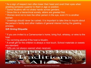 * As a sign of respect men often lower their head and avert their eyes when
greeting someone superior to them in age or position.
* Some Muslims will not shake hands across genders.
* Since this is a hierarchical society, elders are greeted first.
* Women tend not to look the other person in the eye, even if it is another
woman.
* Greetings should never be rushed. It is important to take time to inquire about
the person’s family and other matters of general interest during the greeting
process.
Gift Giving Etiquette

* If you are invited to a Cameroonian’s home, bring fruit, whiskey, or wine to the
host.
* Do not bring alcohol if the host is Muslim.
* A small gift for the children is always a nice touch. School materials or sweets
are standard.
* Gifts are not always opened when received.
* Gifts are given with two hands or the right hand only; never the left hand.




                                                                               Kummer 106
                   http://www.bing.com/images/search?q=cameroon+&view=detail
 