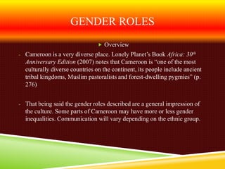 GENDER ROLES
                                Overview
- Cameroon is a very diverse place. Lonely Planet’s Book Africa: 30th
  Anniversary Edition (2007) notes that Cameroon is “one of the most
  culturally diverse countries on the continent, its people include ancient
  tribal kingdoms, Muslim pastoralists and forest-dwelling pygmies” (p.
  276)


- That being said the gender roles described are a general impression of
  the culture. Some parts of Cameroon may have more or less gender
  inequalities. Communication will vary depending on the ethnic group.
 