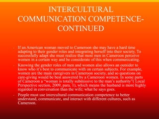 INTERCULTURAL
    COMMUNICATION COMPETENCE-
           CONTINUED

- If an American woman moved to Cameroon she may have a hard time
  adapting to their gender roles and integrating herself into their society. To
  successfully adapt she must realize that most men in Cameroon perceive
  women in a certain way and be considerate of this when communicating.
- Knowing the gender roles of men and women also allows an outsider to
  know who it’s best to communicate with on certain subjects. For example,
  women are the main caregivers in Cameroon society, and so questions on
  care-giving would be best answered by a Cameroon women. In some parts
  of Cameroon a “woman is totally submissive to the man’s authority”( Local
  Perspective section, 2009, para. 1), which means the husband is more highly
  regarded in conversation than the wife; what he says goes.
- People must use intercultural communication competence to better
  understand, communicate, and interact with different cultures, such as
  Cameroon.
 