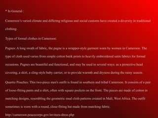 * In General :

Cameroon’s varied climate and differing religious and social customs have created a diversity in traditional

clothing.

Types of formal clothes in Cameroon:

Pagnes: A long swath of fabric, the pagne is a wrapper-style garment worn by women in Cameroon. The

type of cloth used varies from simple cotton batik prints to heavily embroidered satin fabrics for formal

occasions. Pagnes are beautiful and functional, and may be used in several ways: as a protective head

covering, a skirt, a sling-style baby carrier, or to provide warmth and dryness during the rainy season.

Quartre Pouches: This two-piece men's outfit is found in southern and tribal Cameroon. It consists of a pair

of loose-fitting pants and a shirt, often with square pockets on the front. The pieces are made of cotton in

matching designs, resembling the geometric mud cloth patterns created in Mali, West Africa. The outfit

sometimes is worn with a round, close-fitting hat made from matching fabric.

http://cameroon.peacecorps.gov/invitees-dress.php
 