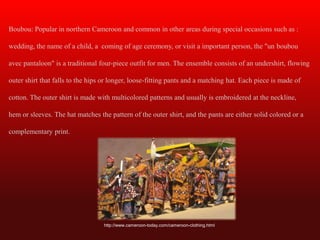 Boubou: Popular in northern Cameroon and common in other areas during special occasions such as :

wedding, the name of a child, a coming of age ceremony, or visit a important person, the "un boubou

avec pantaloon" is a traditional four-piece outfit for men. The ensemble consists of an undershirt, flowing

outer shirt that falls to the hips or longer, loose-fitting pants and a matching hat. Each piece is made of

cotton. The outer shirt is made with multicolored patterns and usually is embroidered at the neckline,

hem or sleeves. The hat matches the pattern of the outer shirt, and the pants are either solid colored or a

complementary print.




                                  http://www.cameroon-today.com/cameroon-clothing.html
 