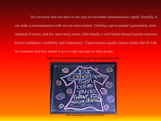 Do you know that our dress is one type of nonverbal communication signal? Actually, It

can make a communication with out any conversation. Clothing express people’s personality, taste,

standard of choice, and few more basic norms. Individually, a well formal dressed person expresses

his/her confidence, credibility, and competency. Cameroonians usually choose clothes that fit with

the situations that they attend to give a right message to other people.
                       http://cameroon.peacecorps.gov/invitees-dress.php




                                    <http://www.google.com/search?hl=en>.
 