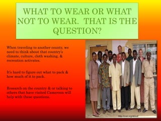 WHAT TO WEAR OR WHAT
      NOT TO WEAR. THAT IS THE
             QUESTION?
When traveling to another county, we
need to think about that country’s
climate, culture, cloth washing, &
recreation activates.


It’s hard to figure out what to pack &
how much of it to pack.


Research on the country & or talking to
others that have visited Cameroon will
help with these questions.




                                          http://cvai.org/about/
 