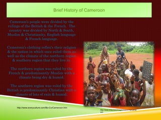 Brief History of Cameroon

 Cameroon’s people were divided by the
rulings of the British & the French. The
 country was divided by North & South,
Muslim & Christianity, English language
           & French language.

Cameroon’s clothing reflex's their religion
& the nation in which once ruled them as
well as the climate of the northern region
   & southern region that they live in.

 The northern region was ruled by the
French & predominantly Muslim with a
     climate being dry & humid.

  The southern region was ruled by the
British is predominantly Christian with a
      climate of lots of rain & humid.


      http://www.everyculture.com/Bo-Co/Cameroon.htm
                                                             http://www.bing.com/images/search?q=camer
                                                             oon
 