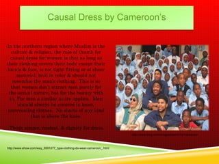 Causal Dress by Cameroon’s


In the northern region where Muslim is the
   culture & religion, the rule of thumb for
  casual dress for women is that as long as
their clothing covers their body except their
hands & face, is not tight fitting or of sheer
      material, bold in color & should not
    resemble the man’s clothing. This is so
   that women don’t attract men purely for
 the sexual nature, but for the beauty with
  in. For men a similar attire applies. Men
       should always be covered in loose,
 unrevealing clothes. No shorts of any kind
            that is above the knee.

 Think simple, modest, & dignity for dress.
                                                                       http://www.bing.com/images/search?q=cameroon



http://www.ehow.com/way_5591277_type-clothing-do-wear-cameroon_.html
 
