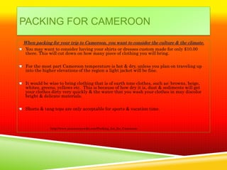PACKING FOR CAMEROON
When packing for your trip to Cameroon, you want to consider the culture & the climate.
 You may want to consider having your shirts or dresses custom made for only $10.00
 there. This will cut down on how many piece of clothing you will bring.

 For the most part Cameroon temperature is hot & dry, unless you plan on traveling up
 into the higher elevations of the region a light jacket will be fine.

 It would be wise to bring clothing that is of earth tone clothes, such as: browns, beige,
 whites, greens, yellows etc. This is because of how dry it is, dust & sediments will get
 your clothes dirty very quickly & the water that you wash your clothes in may discolor
 bright & delicate materials.

 Shorts & tang tops are only acceptable for sports & vacation time.



             http://www.peacecorpswiki.com/Packing_list_for_Cameroon
 