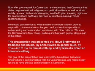 Now after you are pack for Cameroon, and understand that Cameroon has
distinct regional cultural, religious, and political traditions as well as ethnic
variety., you can feel comfortable going into the English speaking regions of
the southwest and northwest province or into the remaining French
speaking regions.

We should pay attention to what a nation or a culture value in order to
respond in communication so that you can form relationships without
embarrassing encounters when we interact with other cultures. We know
the Cameroonians favor rituals, clothing and how each gender plays a part
in the nation.

This presentation was presented by: Boyd Brathwaite on
traditions and rituals, by Erica Howell on gender roles, by
Truc-Linh P. Ho on formal clothing, and by Marcella Green on
informal clothing.

The goal of this presentation was to reveal the boundaries that would
hinder others in communicating with the Cameroonians, and made it easy
for one to have effective communication in Cameroon.
 